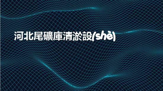 河北尾礦庫清淤設(shè)備：揭秘黑科技，重塑生態(tài)！